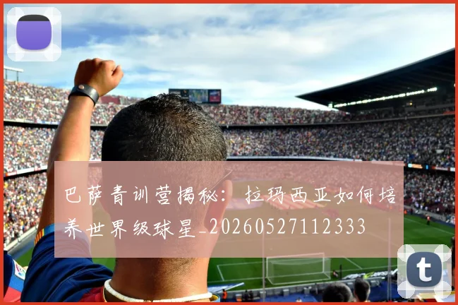 巴萨青训营揭秘：拉玛西亚如何培养世界级球星_20260527112333