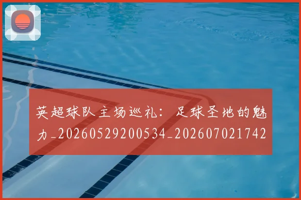 英超球队主场巡礼:足球圣地的魅力_20260529200534_20260702174255