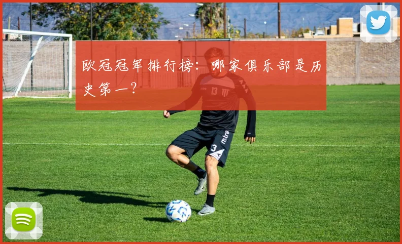 欧冠冠军排行榜:哪家俱乐部是历史第一?