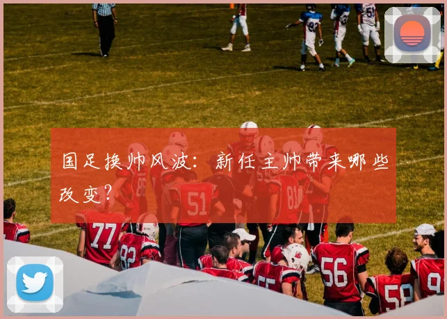 国足换帅风波:新任主帅带来哪些改变?